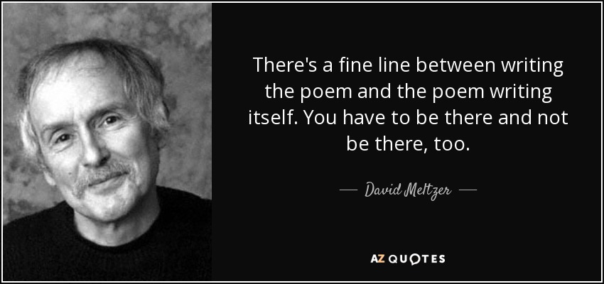 There's a fine line between writing the poem and the poem writing itself. You have to be there and not be there, too. - David Meltzer