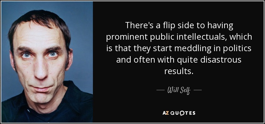 There's a flip side to having prominent public intellectuals, which is that they start meddling in politics and often with quite disastrous results. - Will Self