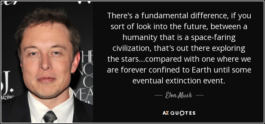 There's a fundamental difference, if you sort of look into the future, between a humanity that is a space-faring civilization, that's out there exploring the stars...compared with one where we are forever confined to Earth until some eventual extinction event. - Elon Musk