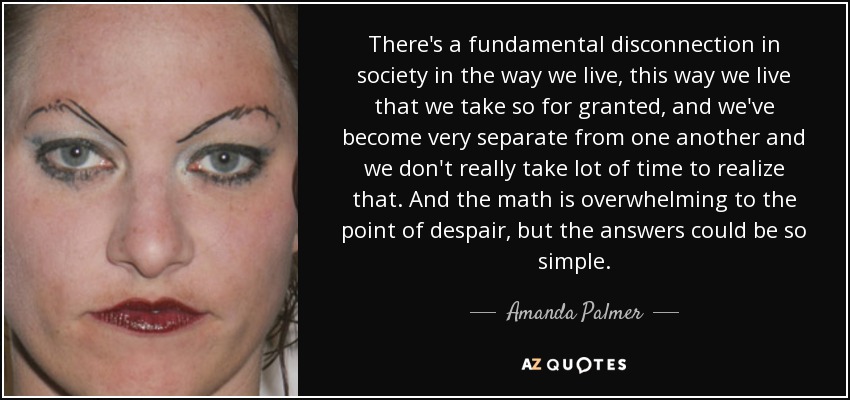 There's a fundamental disconnection in society in the way we live, this way we live that we take so for granted, and we've become very separate from one another and we don't really take lot of time to realize that. And the math is overwhelming to the point of despair, but the answers could be so simple. - Amanda Palmer