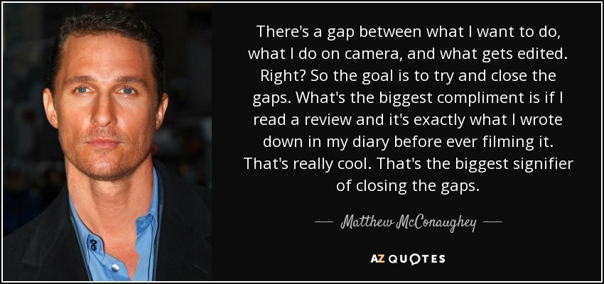 There's a gap between what I want to do, what I do on camera, and what gets edited. Right? So the goal is to try and close the gaps. What's the biggest compliment is if I read a review and it's exactly what I wrote down in my diary before ever filming it. That's really cool. That's the biggest signifier of closing the gaps. - Matthew McConaughey