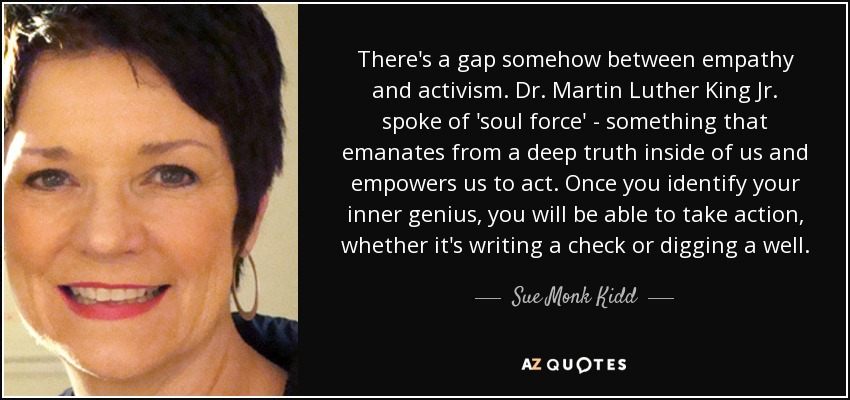 There's a gap somehow between empathy and activism. Dr. Martin Luther King Jr. spoke of 'soul force' - something that emanates from a deep truth inside of us and empowers us to act. Once you identify your inner genius, you will be able to take action, whether it's writing a check or digging a well. - Sue Monk Kidd