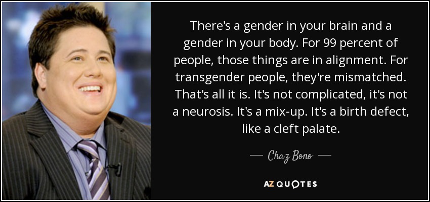 There's a gender in your brain and a gender in your body. For 99 percent of people, those things are in alignment. For transgender people, they're mismatched. That's all it is. It's not complicated, it's not a neurosis. It's a mix-up. It's a birth defect, like a cleft palate. - Chaz Bono