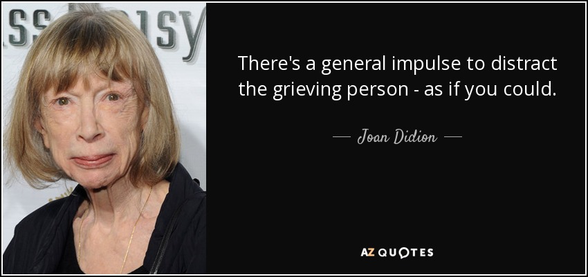 There's a general impulse to distract the grieving person - as if you could. - Joan Didion