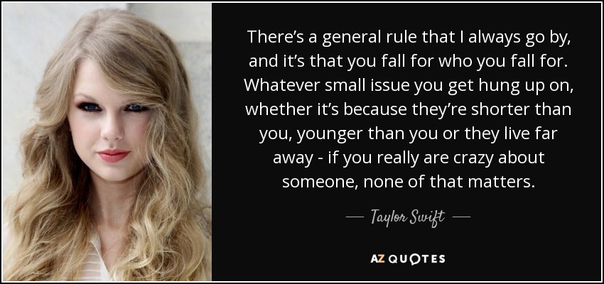There’s a general rule that I always go by, and it’s that you fall for who you fall for. Whatever small issue you get hung up on, whether it’s because they’re shorter than you, younger than you or they live far away - if you really are crazy about someone, none of that matters. - Taylor Swift