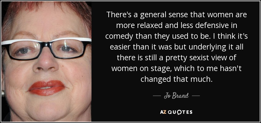 There's a general sense that women are more relaxed and less defensive in comedy than they used to be. I think it's easier than it was but underlying it all there is still a pretty sexist view of women on stage, which to me hasn't changed that much. - Jo Brand