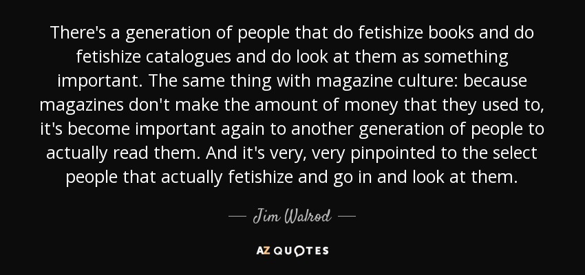 There's a generation of people that do fetishize books and do fetishize catalogues and do look at them as something important. The same thing with magazine culture: because magazines don't make the amount of money that they used to, it's become important again to another generation of people to actually read them. And it's very, very pinpointed to the select people that actually fetishize and go in and look at them. - Jim Walrod