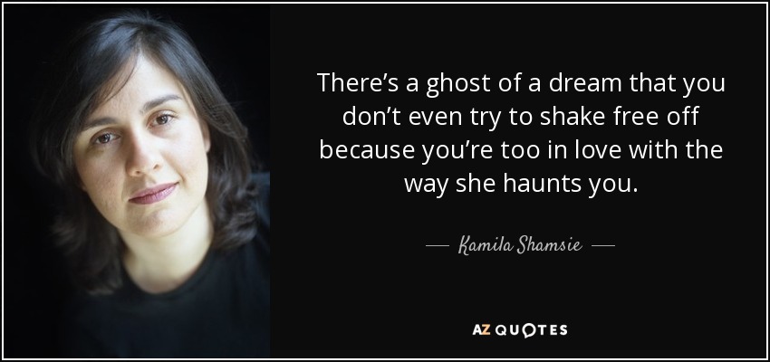 There’s a ghost of a dream that you don’t even try to shake free off because you’re too in love with the way she haunts you. - Kamila Shamsie