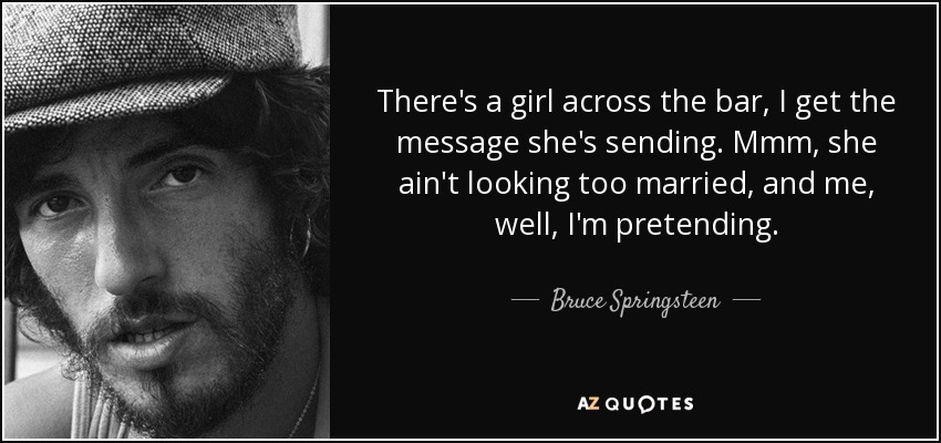 There's a girl across the bar, I get the message she's sending. Mmm, she ain't looking too married, and me, well, I'm pretending. - Bruce Springsteen