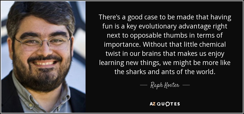 There's a good case to be made that having fun is a key evolutionary advantage right next to opposable thumbs in terms of importance. Without that little chemical twist in our brains that makes us enjoy learning new things, we might be more like the sharks and ants of the world. - Raph Koster