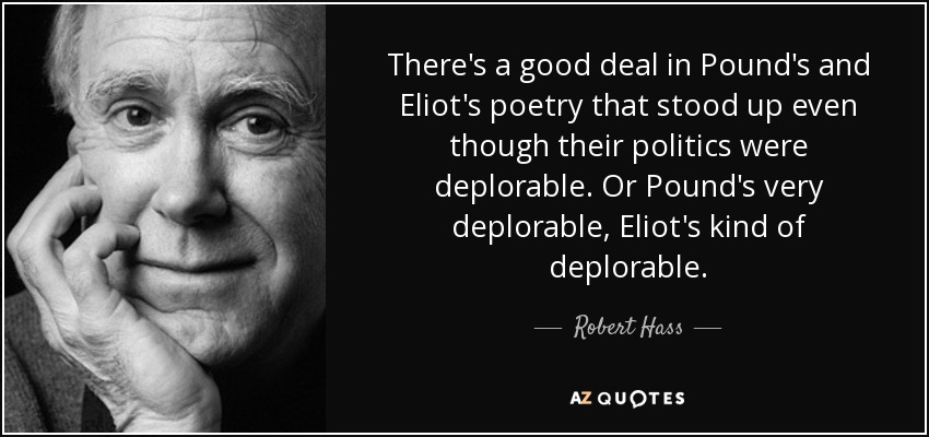 There's a good deal in Pound's and Eliot's poetry that stood up even though their politics were deplorable. Or Pound's very deplorable, Eliot's kind of deplorable. - Robert Hass