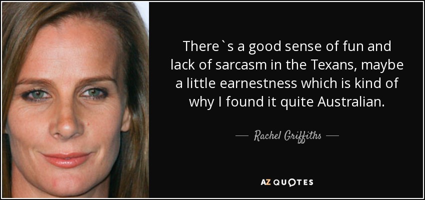 There`s a good sense of fun and lack of sarcasm in the Texans, maybe a little earnestness which is kind of why I found it quite Australian. - Rachel Griffiths