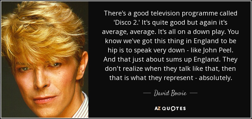 There's a good television programme called 'Disco 2.' It's quite good but again it's average, average. It's all on a down play. You know we've got this thing in England to be hip is to speak very down - like John Peel. And that just about sums up England. They don't realize when they talk like that, then that is what they represent - absolutely. - David Bowie