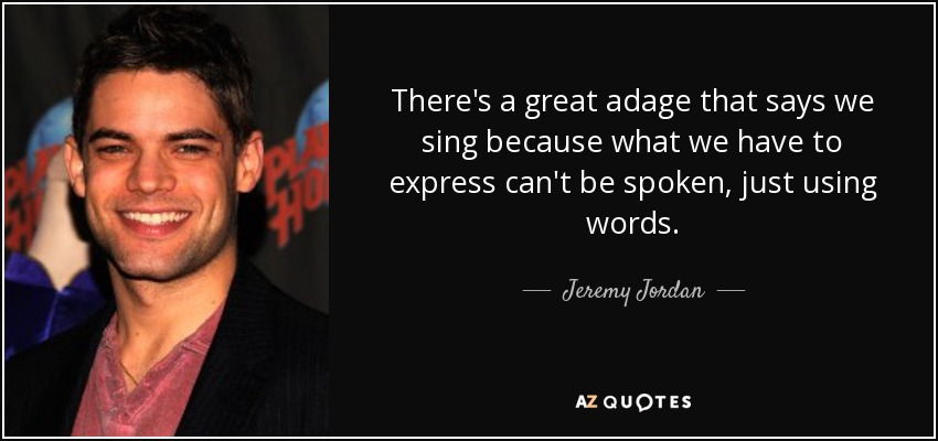 There's a great adage that says we sing because what we have to express can't be spoken, just using words. - Jeremy Jordan