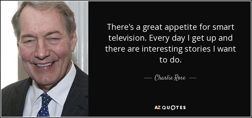 There's a great appetite for smart television. Every day I get up and there are interesting stories I want to do. - Charlie Rose