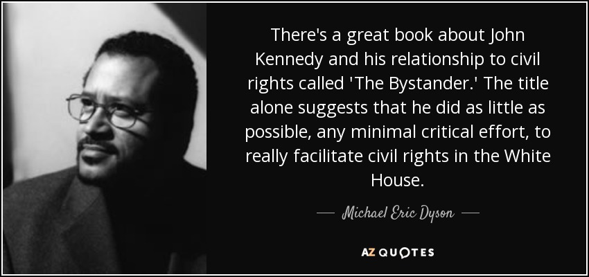 There's a great book about John Kennedy and his relationship to civil rights called 'The Bystander.' The title alone suggests that he did as little as possible, any minimal critical effort, to really facilitate civil rights in the White House. - Michael Eric Dyson