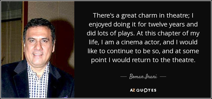 There's a great charm in theatre; I enjoyed doing it for twelve years and did lots of plays. At this chapter of my life, I am a cinema actor, and I would like to continue to be so, and at some point I would return to the theatre. - Boman Irani