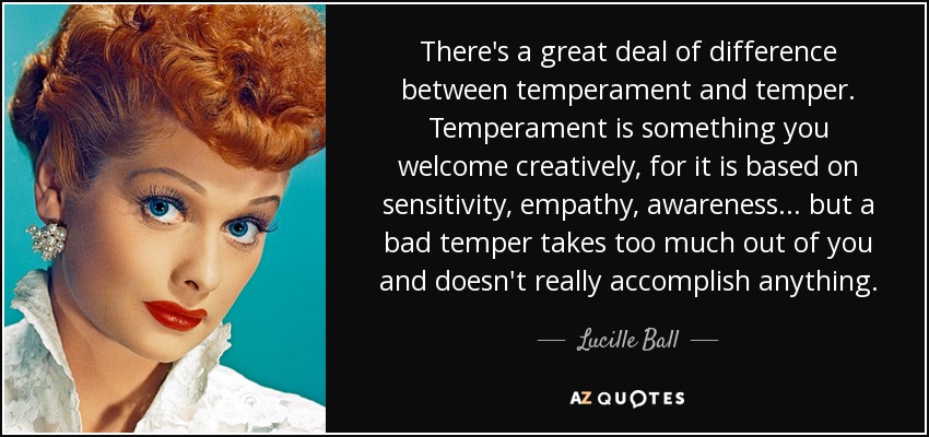 There's a great deal of difference between temperament and temper. Temperament is something you welcome creatively, for it is based on sensitivity, empathy, awareness ... but a bad temper takes too much out of you and doesn't really accomplish anything. - Lucille Ball