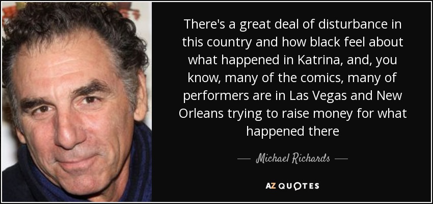 There's a great deal of disturbance in this country and how black feel about what happened in Katrina, and, you know, many of the comics, many of performers are in Las Vegas and New Orleans trying to raise money for what happened there - Michael Richards