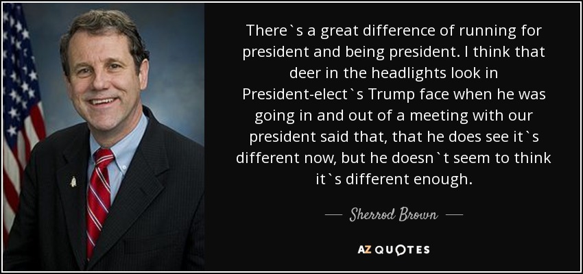 There`s a great difference of running for president and being president. I think that deer in the headlights look in President-elect`s Trump face when he was going in and out of a meeting with our president said that, that he does see it`s different now, but he doesn`t seem to think it`s different enough. - Sherrod Brown