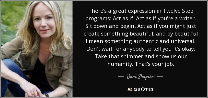 There’s a great expression in Twelve Step programs: Act as if. Act as if you’re a writer. Sit down and begin. Act as if you might just create something beautiful, and by beautiful I mean something authentic and universal. Don’t wait for anybody to tell you it’s okay. Take that shimmer and show us our humanity. That’s your job. - Dani Shapiro