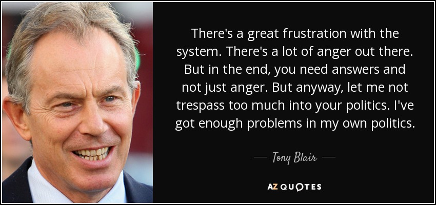 There's a great frustration with the system. There's a lot of anger out there. But in the end, you need answers and not just anger. But anyway, let me not trespass too much into your politics. I've got enough problems in my own politics. - Tony Blair