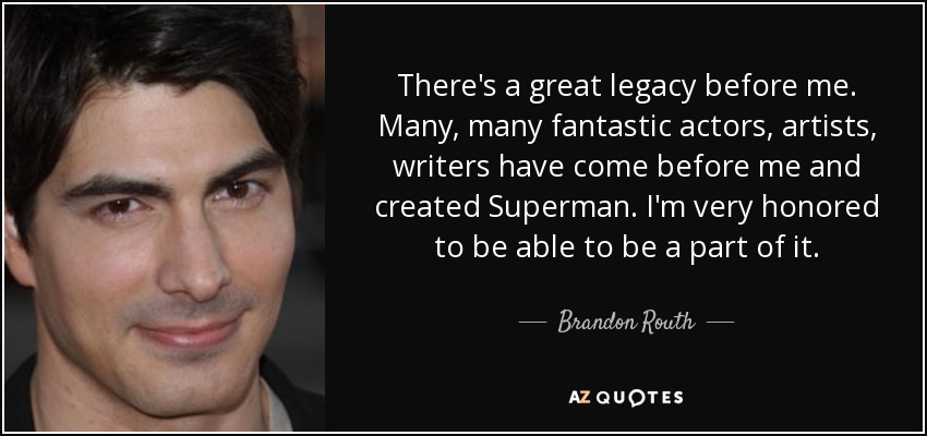 There's a great legacy before me. Many, many fantastic actors, artists, writers have come before me and created Superman. I'm very honored to be able to be a part of it. - Brandon Routh