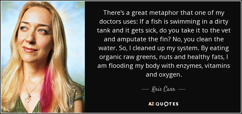 There's a great metaphor that one of my doctors uses: If a fish is swimming in a dirty tank and it gets sick, do you take it to the vet and amputate the fin? No, you clean the water. So, I cleaned up my system. By eating organic raw greens, nuts and healthy fats, I am flooding my body with enzymes, vitamins and oxygen. - Kris Carr