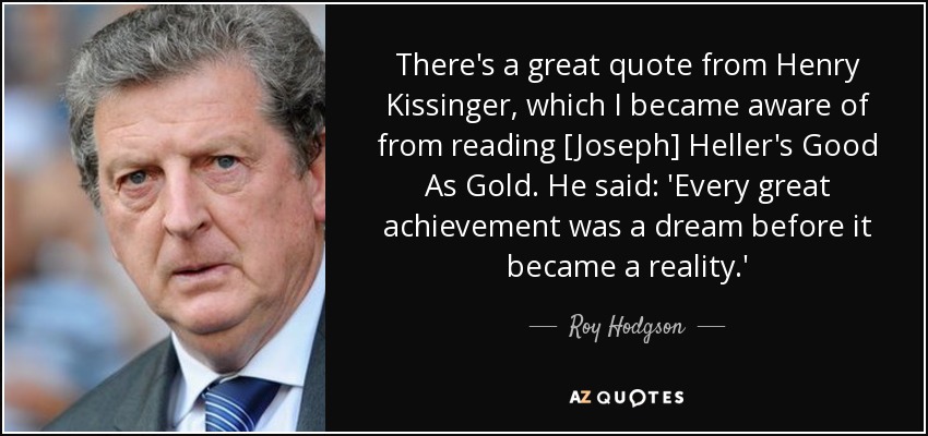 There's a great quote from Henry Kissinger, which I became aware of from reading [Joseph] Heller's Good As Gold. He said: 'Every great achievement was a dream before it became a reality.' - Roy Hodgson