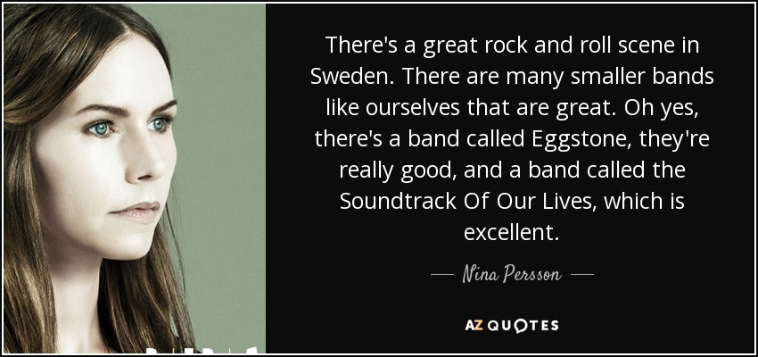 There's a great rock and roll scene in Sweden. There are many smaller bands like ourselves that are great. Oh yes, there's a band called Eggstone, they're really good, and a band called the Soundtrack Of Our Lives, which is excellent. - Nina Persson
