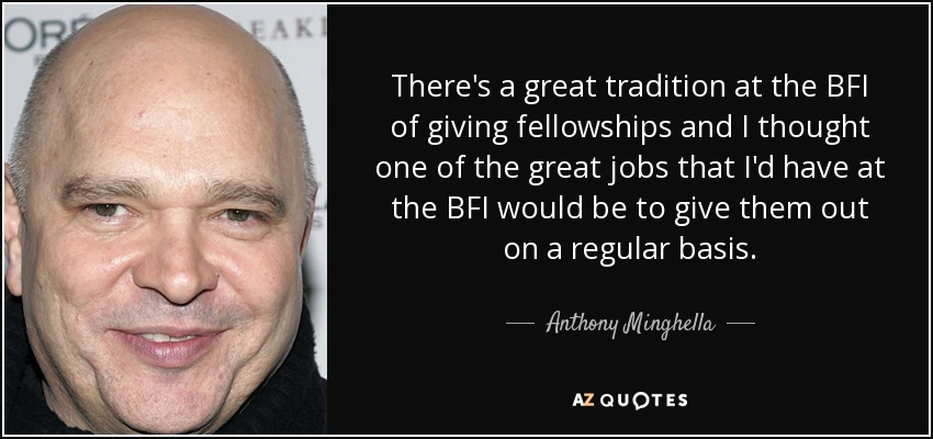 There's a great tradition at the BFI of giving fellowships and I thought one of the great jobs that I'd have at the BFI would be to give them out on a regular basis. - Anthony Minghella