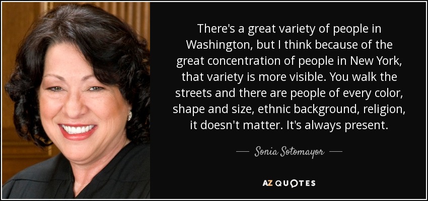 There's a great variety of people in Washington, but I think because of the great concentration of people in New York, that variety is more visible. You walk the streets and there are people of every color, shape and size, ethnic background, religion, it doesn't matter. It's always present. - Sonia Sotomayor