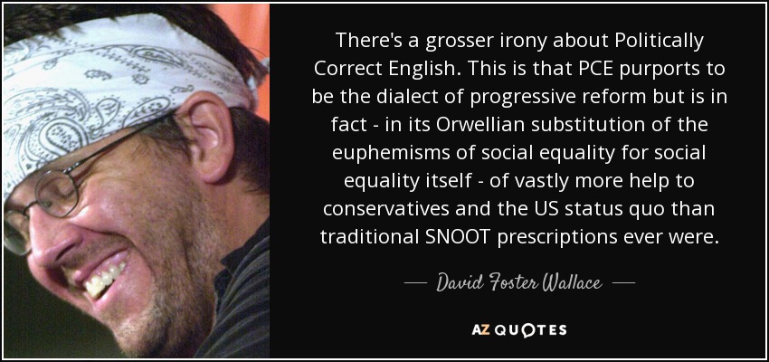 There's a grosser irony about Politically Correct English. This is that PCE purports to be the dialect of progressive reform but is in fact - in its Orwellian substitution of the euphemisms of social equality for social equality itself - of vastly more help to conservatives and the US status quo than traditional SNOOT prescriptions ever were. - David Foster Wallace