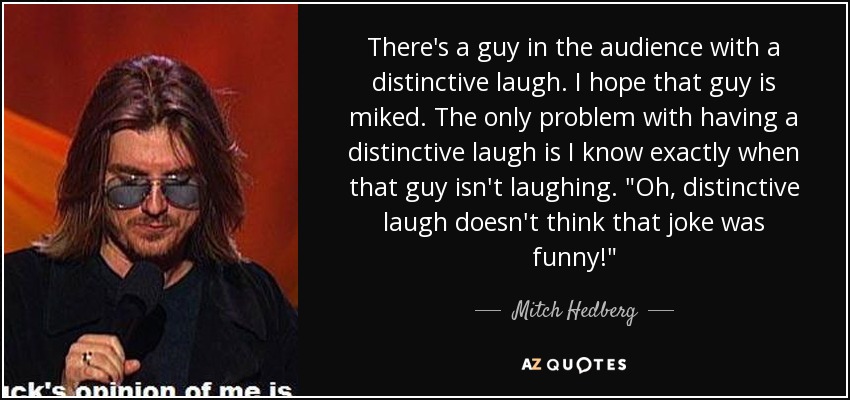 There's a guy in the audience with a distinctive laugh. I hope that guy is miked. The only problem with having a distinctive laugh is I know exactly when that guy isn't laughing. 
