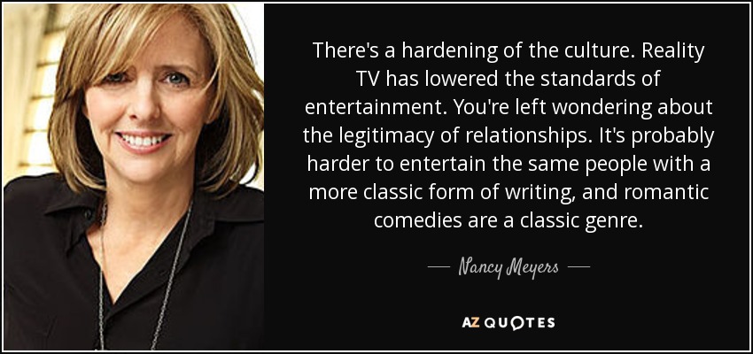 There's a hardening of the culture. Reality TV has lowered the standards of entertainment. You're left wondering about the legitimacy of relationships. It's probably harder to entertain the same people with a more classic form of writing, and romantic comedies are a classic genre. - Nancy Meyers