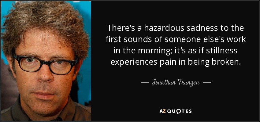 There's a hazardous sadness to the first sounds of someone else's work in the morning; it's as if stillness experiences pain in being broken. - Jonathan Franzen