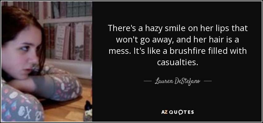 There's a hazy smile on her lips that won't go away, and her hair is a mess. It's like a brushfire filled with casualties. - Lauren DeStefano