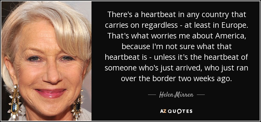 There's a heartbeat in any country that carries on regardless - at least in Europe. That's what worries me about America, because I'm not sure what that heartbeat is - unless it's the heartbeat of someone who's just arrived, who just ran over the border two weeks ago. - Helen Mirren