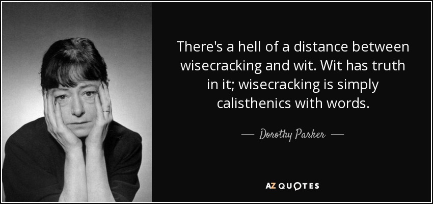 There's a hell of a distance between wisecracking and wit. Wit has truth in it; wisecracking is simply calisthenics with words. - Dorothy Parker