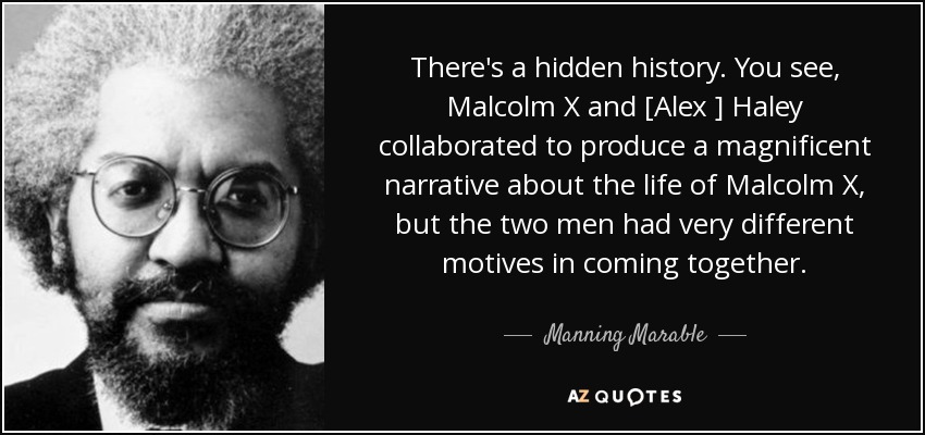 There's a hidden history. You see, Malcolm X and [Alex ] Haley collaborated to produce a magnificent narrative about the life of Malcolm X, but the two men had very different motives in coming together. - Manning Marable