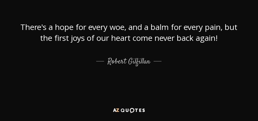 There's a hope for every woe, and a balm for every pain, but the first joys of our heart come never back again! - Robert Gilfillan