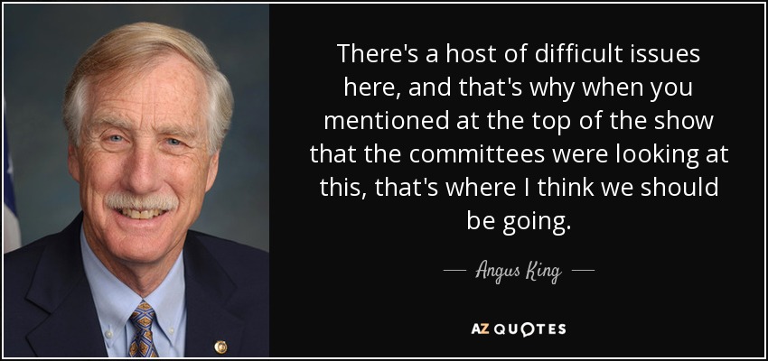 There's a host of difficult issues here, and that's why when you mentioned at the top of the show that the committees were looking at this, that's where I think we should be going. - Angus King