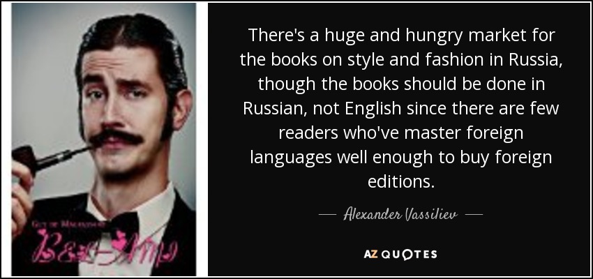 There's a huge and hungry market for the books on style and fashion in Russia, though the books should be done in Russian, not English since there are few readers who've master foreign languages well enough to buy foreign editions. - Alexander Vassiliev There's a huge and hungry market for the books on style and fashion in Russia, though the books should be done in Russian, not English since there are few readers who've master foreign languages well enough to buy foreign editions. - Alexander Vassiliev