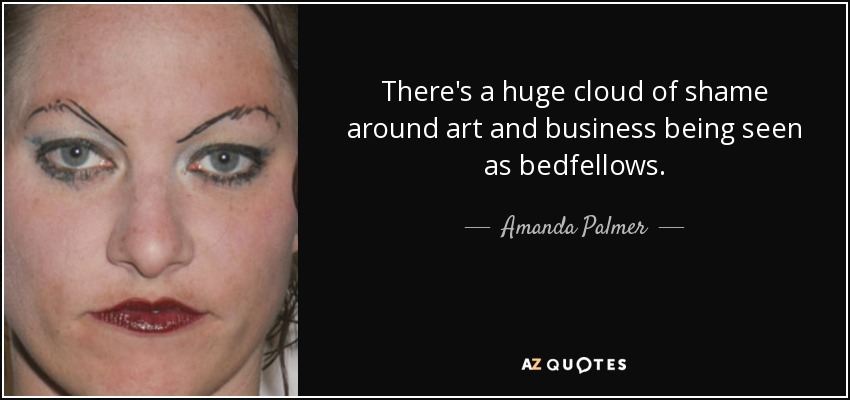 There's a huge cloud of shame around art and business being seen as bedfellows. - Amanda Palmer