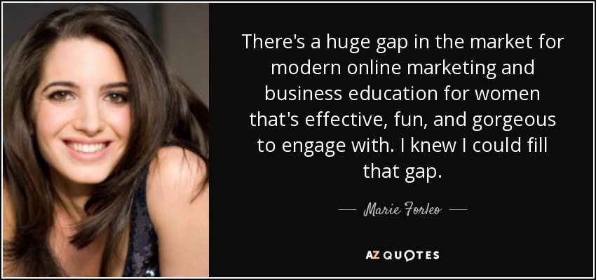 There's a huge gap in the market for modern online marketing and business education for women that's effective, fun, and gorgeous to engage with. I knew I could fill that gap. - Marie Forleo