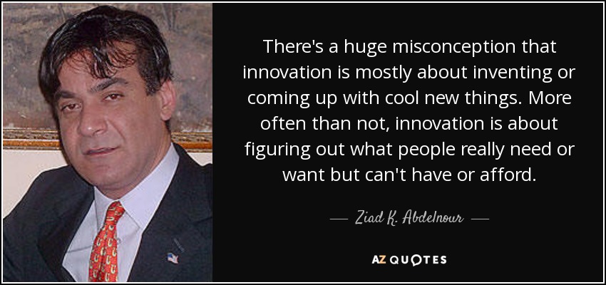 There's a huge misconception that innovation is mostly about inventing or coming up with cool new things. More often than not, innovation is about figuring out what people really need or want but can't have or afford. - Ziad K. Abdelnour
