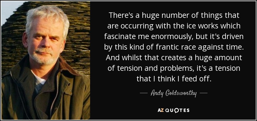 There's a huge number of things that are occurring with the ice works which fascinate me enormously, but it's driven by this kind of frantic race against time. And whilst that creates a huge amount of tension and problems, it's a tension that I think I feed off. - Andy Goldsworthy