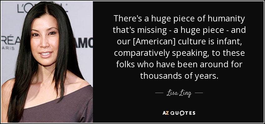 There's a huge piece of humanity that's missing - a huge piece - and our [American] culture is infant, comparatively speaking, to these folks who have been around for thousands of years. - Lisa Ling
