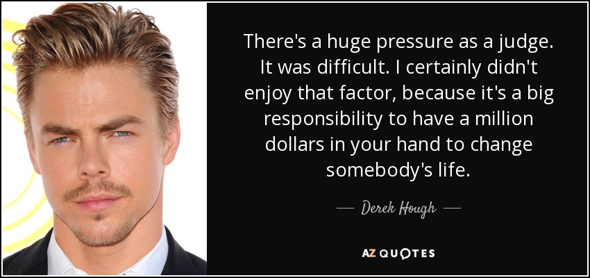 There's a huge pressure as a judge. It was difficult. I certainly didn't enjoy that factor, because it's a big responsibility to have a million dollars in your hand to change somebody's life. - Derek Hough