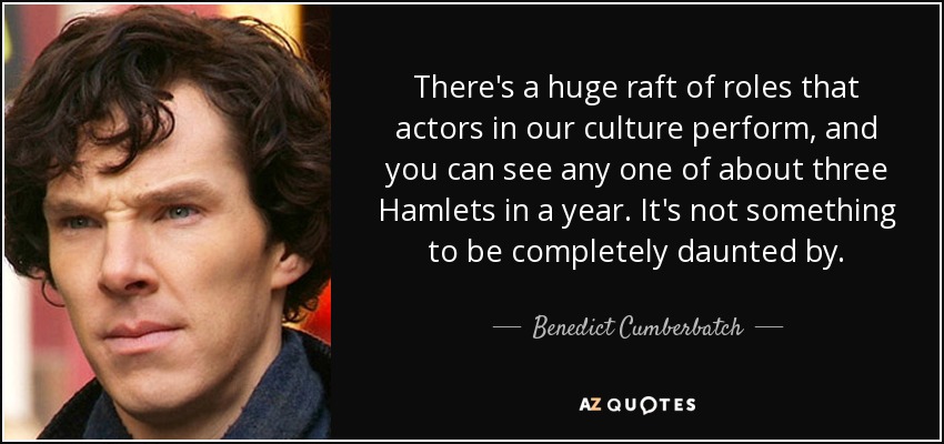 There's a huge raft of roles that actors in our culture perform, and you can see any one of about three Hamlets in a year. It's not something to be completely daunted by. - Benedict Cumberbatch